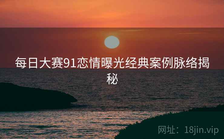 每日大赛91恋情曝光经典案例脉络揭秘