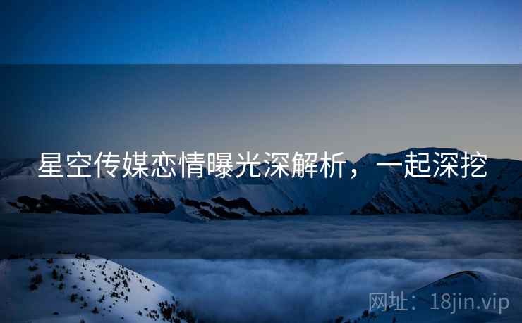 星空传媒恋情曝光深解析，一起深挖