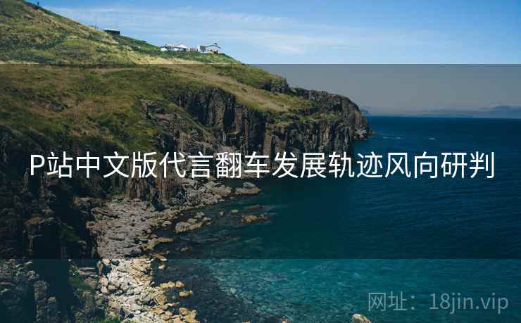 P站中文版代言翻车发展轨迹风向研判