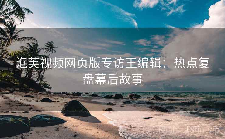 泡芙视频网页版专访王编辑：热点复盘幕后故事