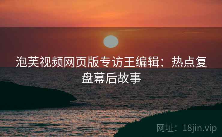 泡芙视频网页版专访王编辑：热点复盘幕后故事