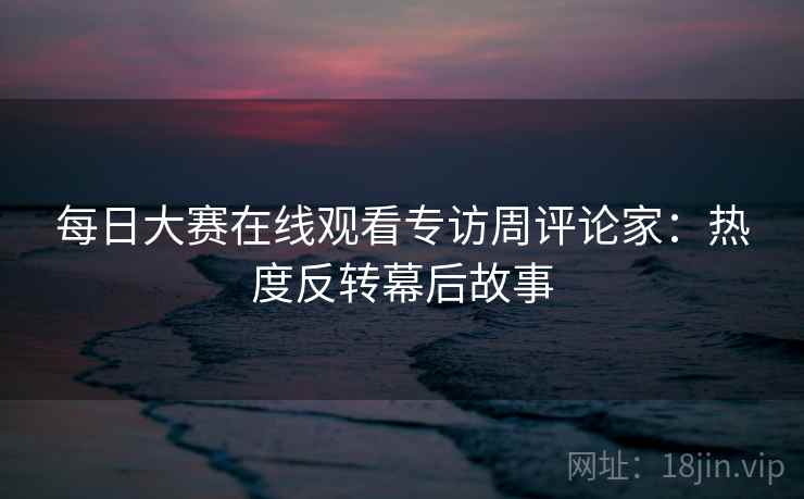 每日大赛在线观看专访周评论家：热度反转幕后故事