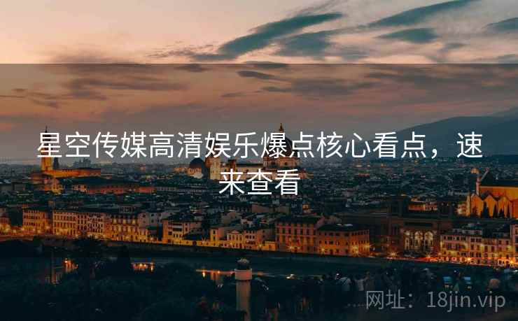 星空传媒高清娱乐爆点核心看点，速来查看