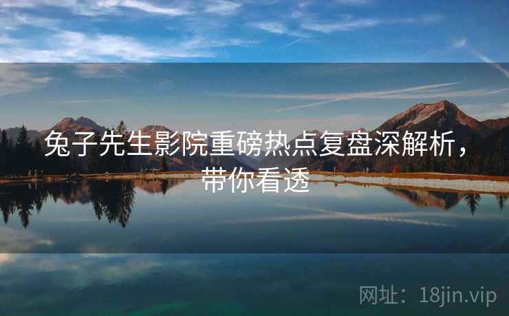 兔子先生影院重磅热点复盘深解析，带你看透