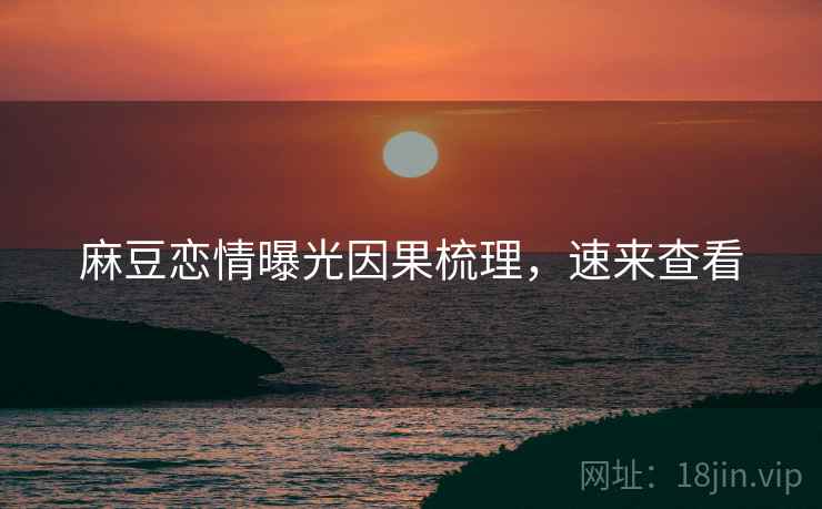 麻豆恋情曝光因果梳理，速来查看