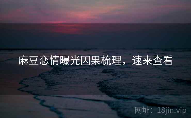 麻豆恋情曝光因果梳理，速来查看