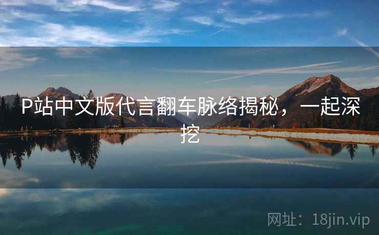 P站中文版代言翻车脉络揭秘，一起深挖