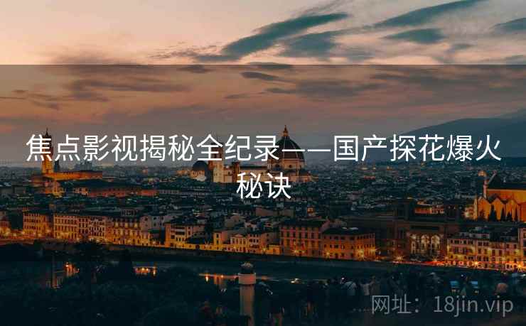 焦点影视揭秘全纪录——国产探花爆火秘诀