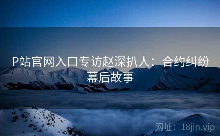 P站官网入口专访赵深扒人：合约纠纷幕后故事