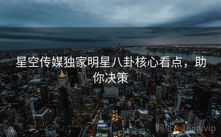 星空传媒独家明星八卦核心看点，助你决策