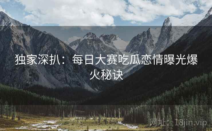 独家深扒：每日大赛吃瓜恋情曝光爆火秘诀
