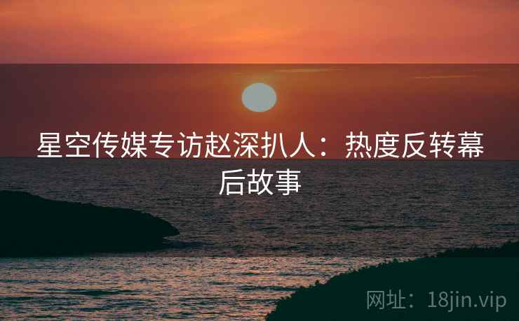 星空传媒专访赵深扒人：热度反转幕后故事