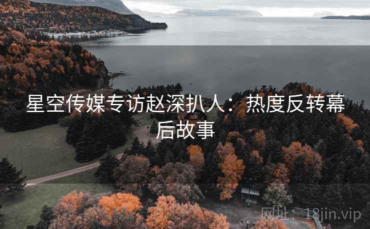 星空传媒专访赵深扒人：热度反转幕后故事