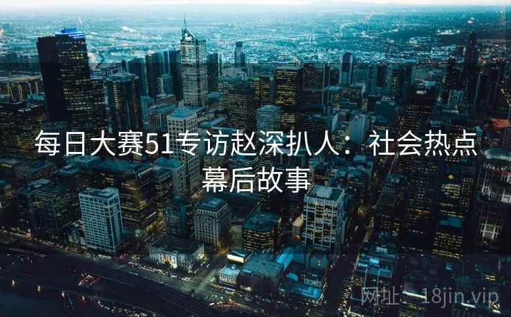 每日大赛51专访赵深扒人：社会热点幕后故事
