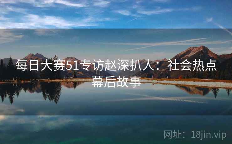 每日大赛51专访赵深扒人：社会热点幕后故事