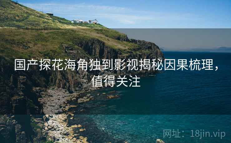 国产探花海角独到影视揭秘因果梳理，值得关注