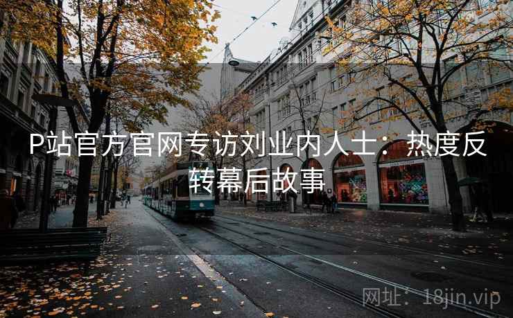 P站官方官网专访刘业内人士：热度反转幕后故事