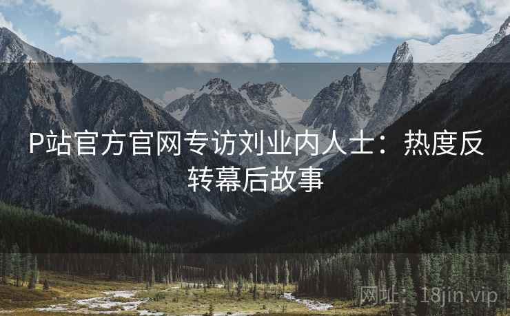 P站官方官网专访刘业内人士：热度反转幕后故事