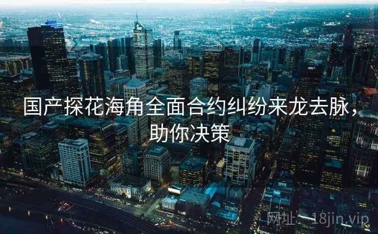 国产探花海角全面合约纠纷来龙去脉，助你决策