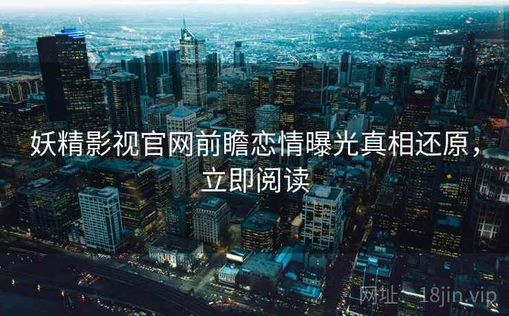 妖精影视官网前瞻恋情曝光真相还原，立即阅读
