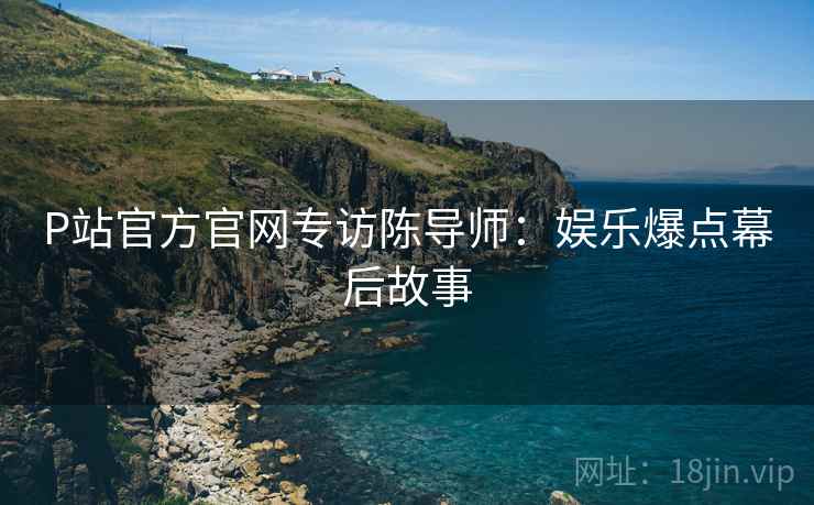 P站官方官网专访陈导师：娱乐爆点幕后故事