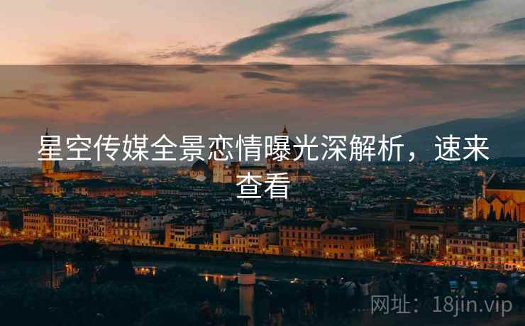 星空传媒全景恋情曝光深解析，速来查看