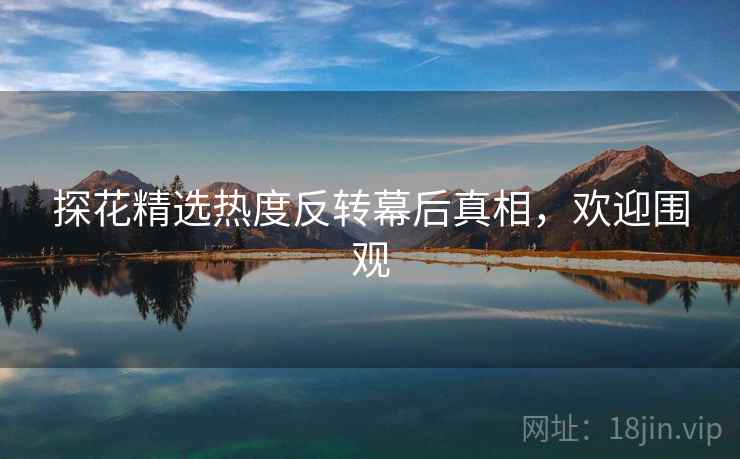 探花精选热度反转幕后真相，欢迎围观