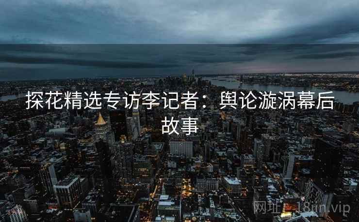 探花精选专访李记者：舆论漩涡幕后故事