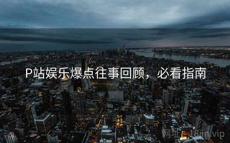 P站娱乐爆点往事回顾，必看指南