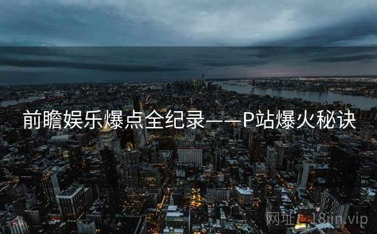 前瞻娱乐爆点全纪录——P站爆火秘诀
