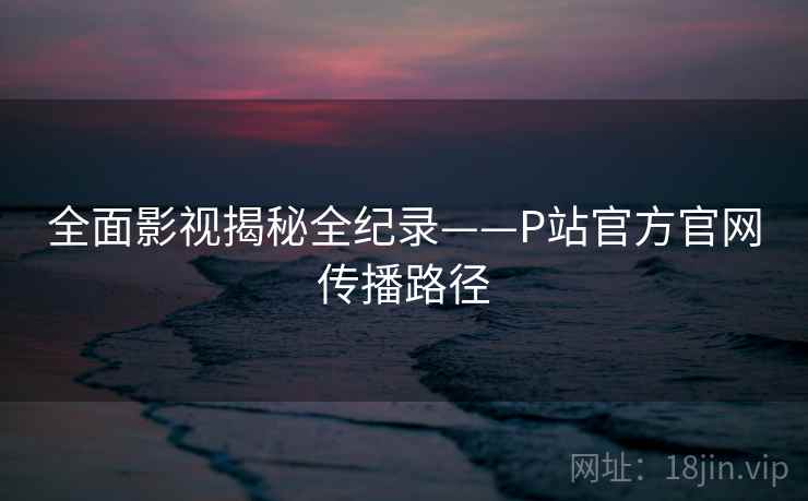 全面影视揭秘全纪录——P站官方官网传播路径