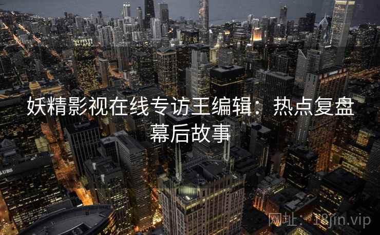 妖精影视在线专访王编辑：热点复盘幕后故事