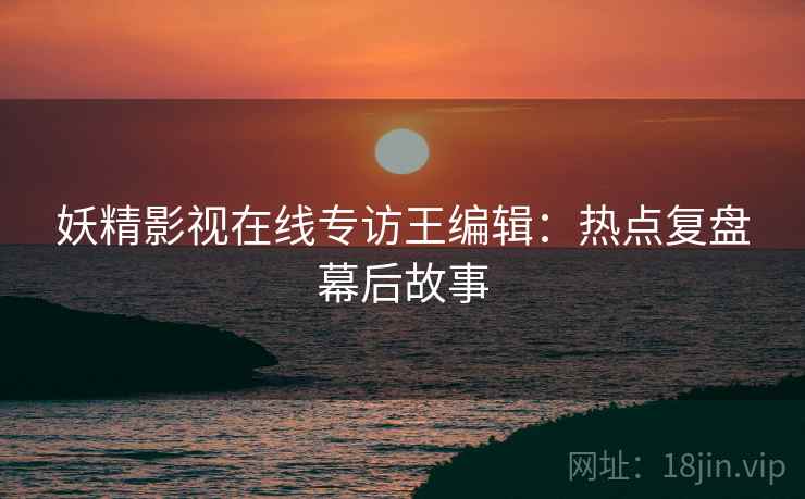 妖精影视在线专访王编辑：热点复盘幕后故事