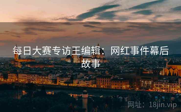 每日大赛专访王编辑：网红事件幕后故事