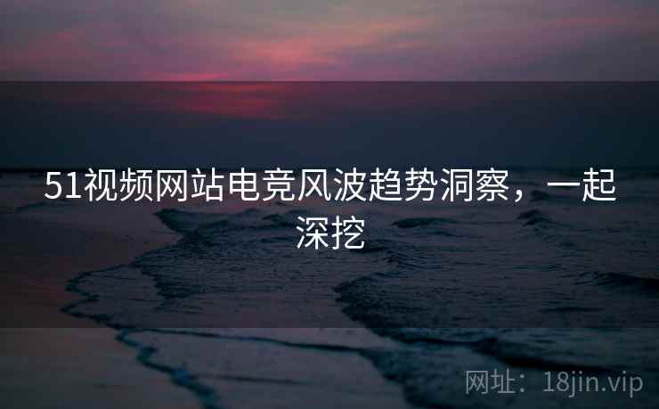 51视频网站电竞风波趋势洞察，一起深挖