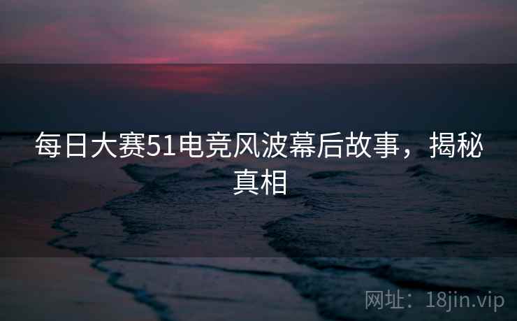 每日大赛51电竞风波幕后故事，揭秘真相