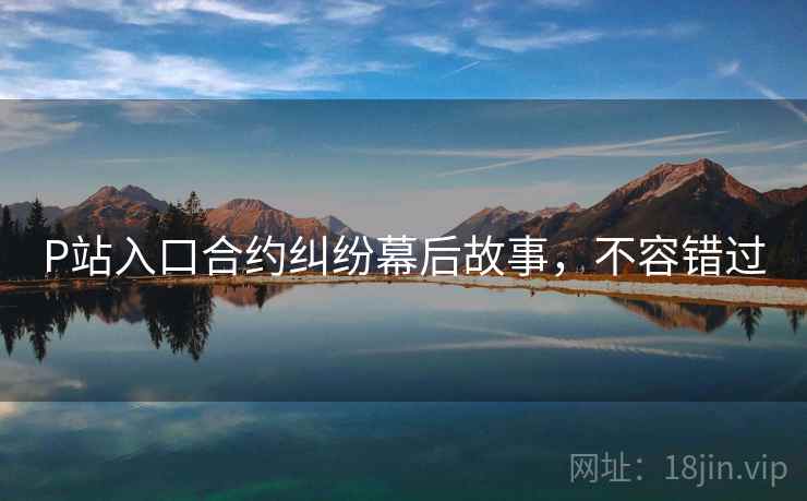 P站入口合约纠纷幕后故事，不容错过