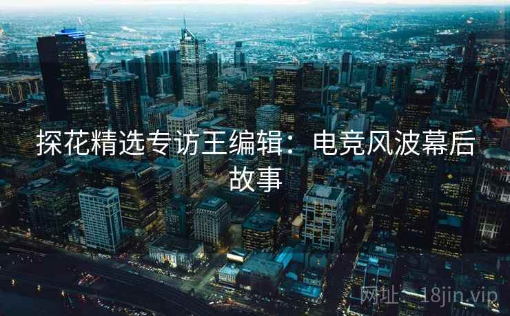 探花精选专访王编辑：电竞风波幕后故事