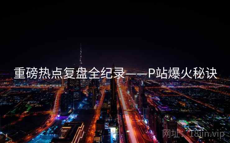 重磅热点复盘全纪录——P站爆火秘诀