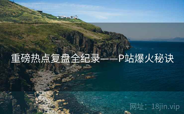 重磅热点复盘全纪录——P站爆火秘诀