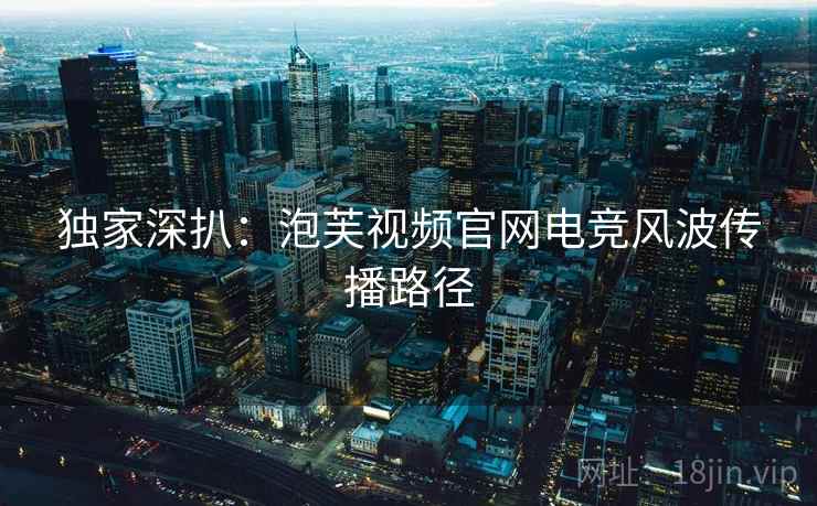 独家深扒：泡芙视频官网电竞风波传播路径