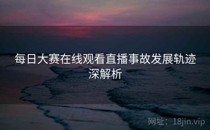 每日大赛在线观看直播事故发展轨迹深解析