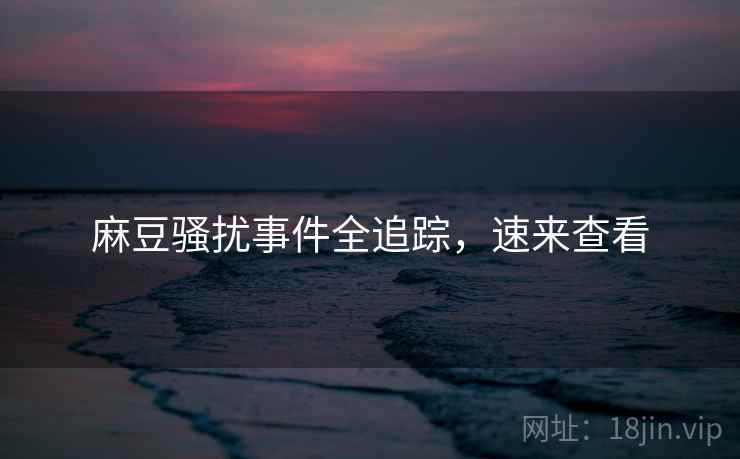 麻豆骚扰事件全追踪，速来查看