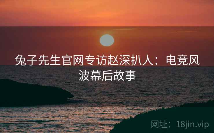 兔子先生官网专访赵深扒人：电竞风波幕后故事