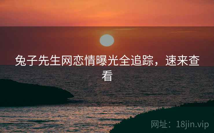 兔子先生网恋情曝光全追踪，速来查看