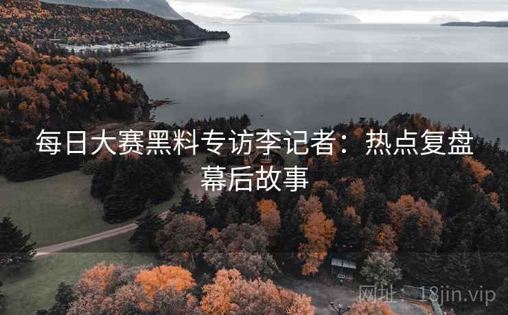 每日大赛黑料专访李记者：热点复盘幕后故事