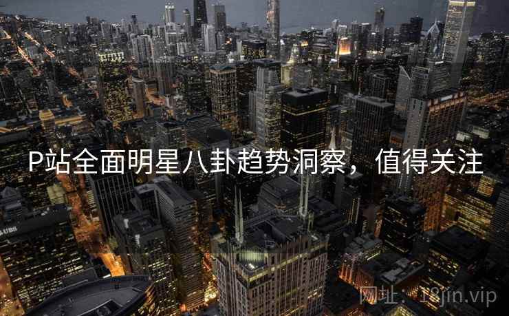 P站全面明星八卦趋势洞察，值得关注