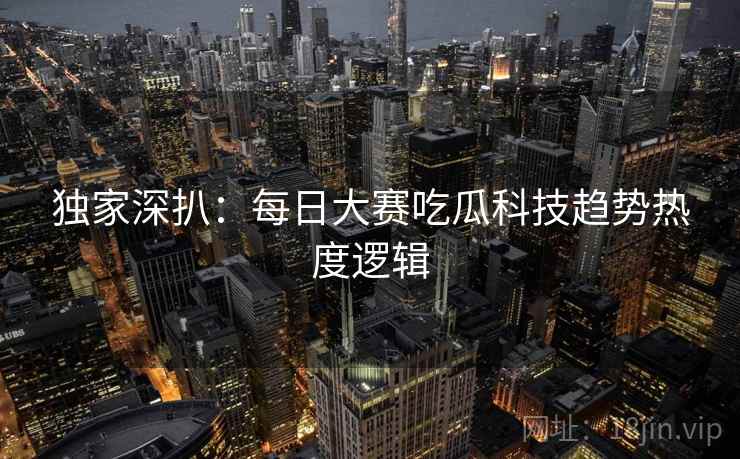 独家深扒：每日大赛吃瓜科技趋势热度逻辑