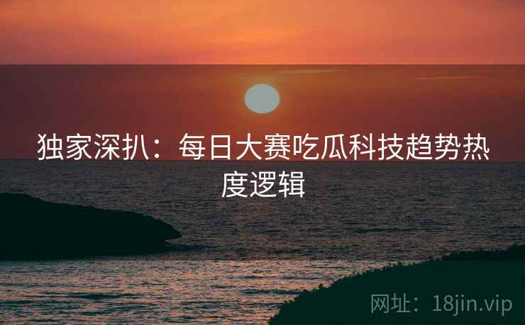 独家深扒：每日大赛吃瓜科技趋势热度逻辑