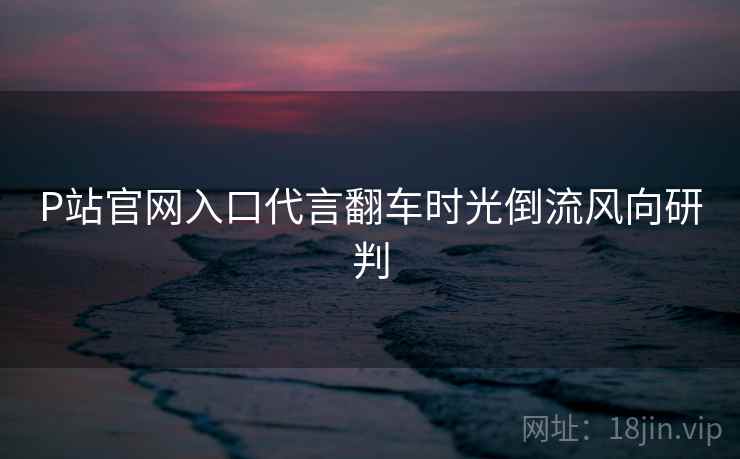 P站官网入口代言翻车时光倒流风向研判